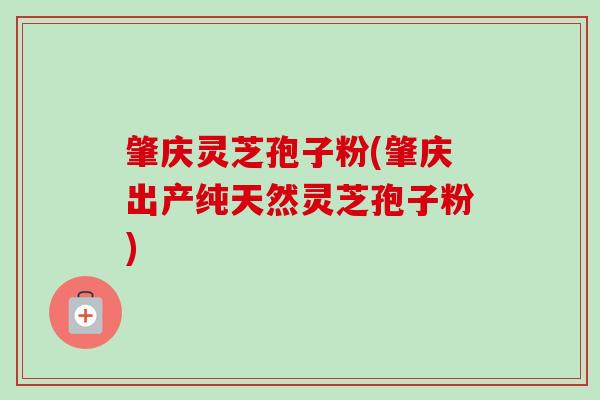 肇庆灵芝孢子粉(肇庆出产纯天然灵芝孢子粉)