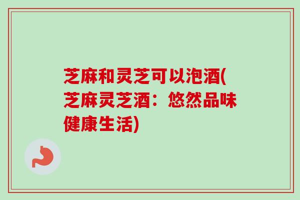芝麻和灵芝可以泡酒(芝麻灵芝酒:悠然品味健康生活) 芝麻和灵芝可以泡酒(芝麻灵芝酒:悠然品味健康生活)