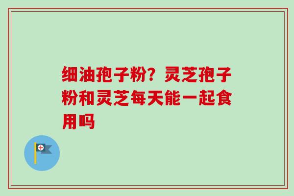 细油孢子粉？灵芝孢子粉和灵芝每天能一起食用吗