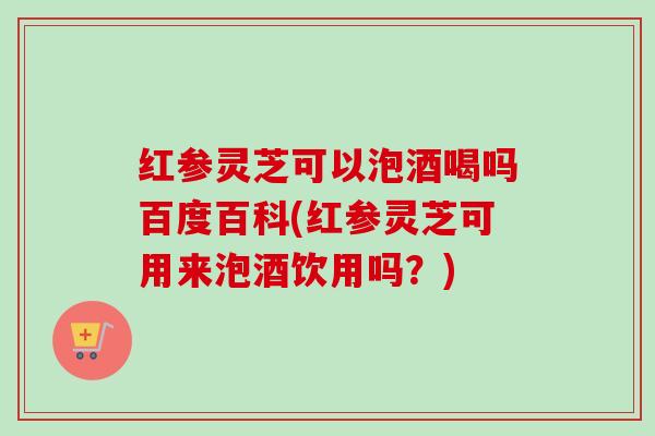 红参灵芝可以泡酒喝吗百度百科(红参灵芝可用来泡酒饮用吗?) 红参灵芝可以泡酒喝吗百度百科(红参灵芝可用来泡酒饮用吗?)