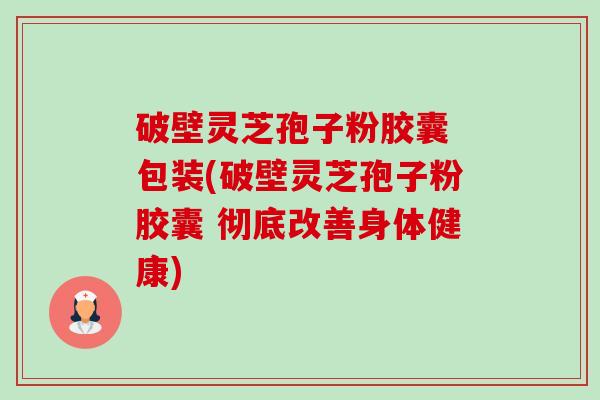 破壁灵芝孢子粉胶囊 包装(破壁灵芝孢子粉胶囊 彻底改善身体健康)