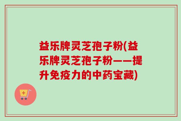 益乐牌灵芝孢子粉(益乐牌灵芝孢子粉——提升免疫力的宝藏) 益乐牌灵芝孢子粉(益乐牌灵芝孢子粉——提升免疫力的宝藏)