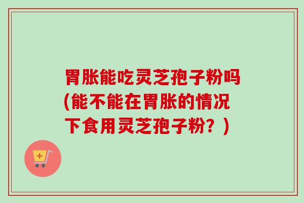 胃胀能吃灵芝孢子粉吗(能不能在胃胀的情况下食用灵芝孢子粉?) 胃胀能吃灵芝孢子粉吗(能不能在胃胀的情况下食用灵芝孢子粉?)