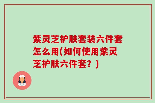 紫灵芝护肤套装六件套怎么用(如何使用紫灵芝护肤六件套?) 紫灵芝护肤套装六件套怎么用(如何使用紫灵芝护肤六件套?)