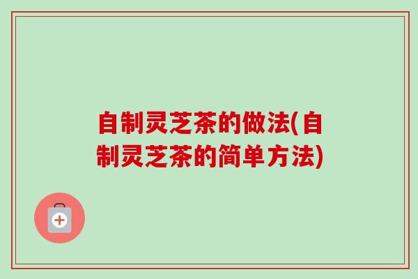 自制灵芝茶的做法(自制灵芝茶的简单方法)