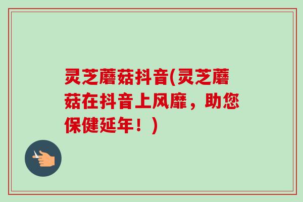 灵芝蘑菇抖音(灵芝蘑菇在抖音上风靡,助您保健延年!) 灵芝蘑菇抖音(灵芝蘑菇在抖音上风靡,助您保健延年!)