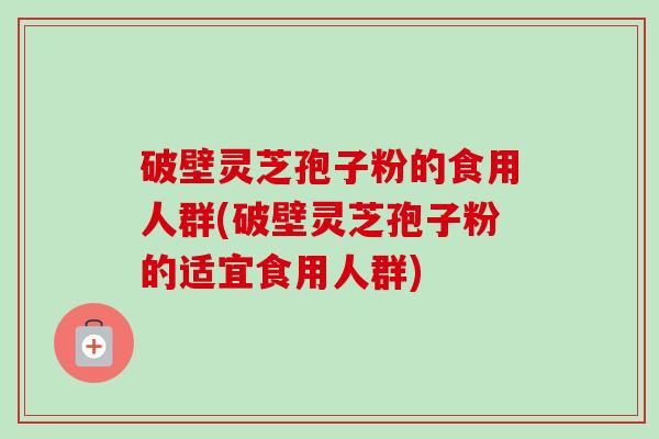 破壁灵芝孢子粉的食用人群(破壁灵芝孢子粉的适宜食用人群) 破壁灵芝孢子粉的食用人群(破壁灵芝孢子粉的适宜食用人群)