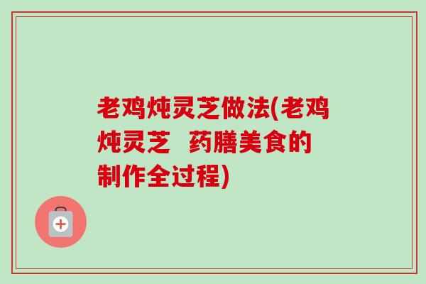 老鸡炖灵芝做法(老鸡炖灵芝 药膳美食的制作全过程) 老鸡炖灵芝做法(老鸡炖灵芝 药膳美食的制作全过程)