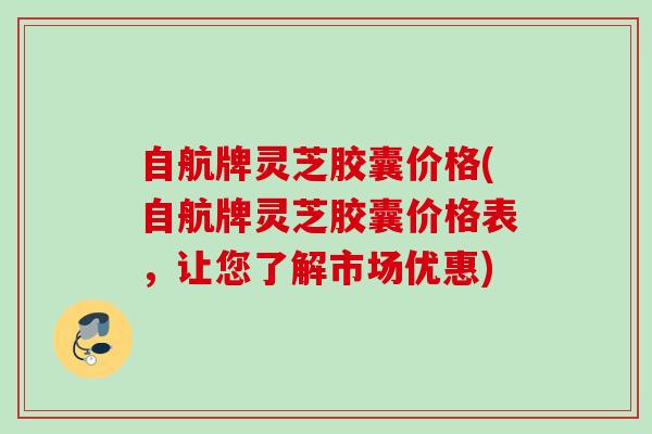 自航牌灵芝胶囊价格(自航牌灵芝胶囊价格表,让您了解市场优惠) 自航牌灵芝胶囊价格(自航牌灵芝胶囊价格表,让您了解市场优惠)
