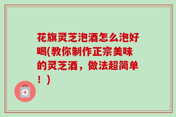 花旗灵芝泡酒怎么泡好喝(教你制作正宗美味的灵芝酒,做法超简单!) 花旗灵芝泡酒怎么泡好喝(教你制作正宗美味的灵芝酒,做法超简单!)
