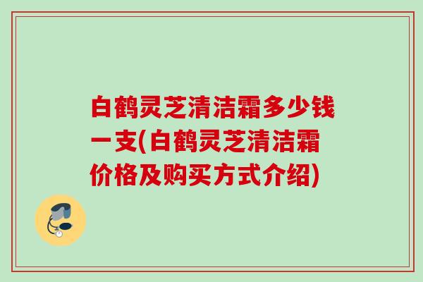 白鹤灵芝清洁霜多少钱一支(白鹤灵芝清洁霜价格及购买方式介绍) 白鹤灵芝清洁霜多少钱一支(白鹤灵芝清洁霜价格及购买方式介绍)