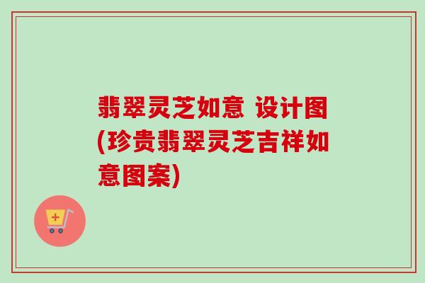 翡翠灵芝如意 设计图(珍贵翡翠灵芝吉祥如意图案) 翡翠灵芝如意 设计图(珍贵翡翠灵芝吉祥如意图案)