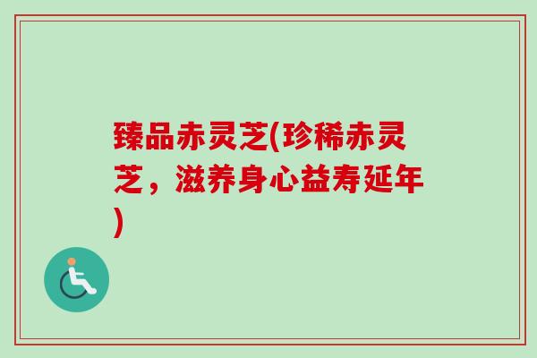 臻品赤灵芝(珍稀赤灵芝,滋养身心益寿延年) 臻品赤灵芝(珍稀赤灵芝,滋养身心益寿延年)