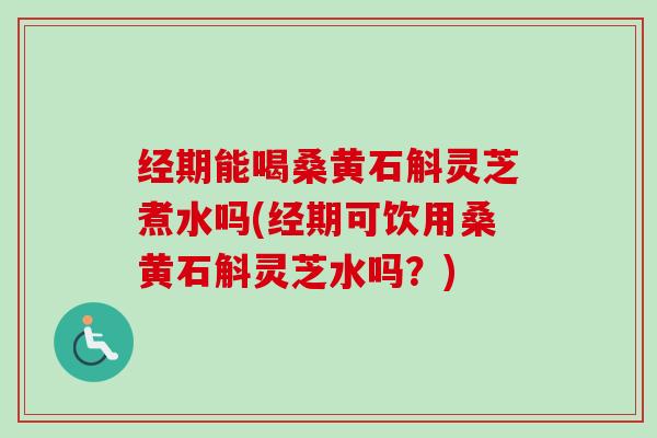经期能喝桑黄石斛灵芝煮水吗(经期可饮用桑黄石斛灵芝水吗?) 经期能喝桑黄石斛灵芝煮水吗(经期可饮用桑黄石斛灵芝水吗?)