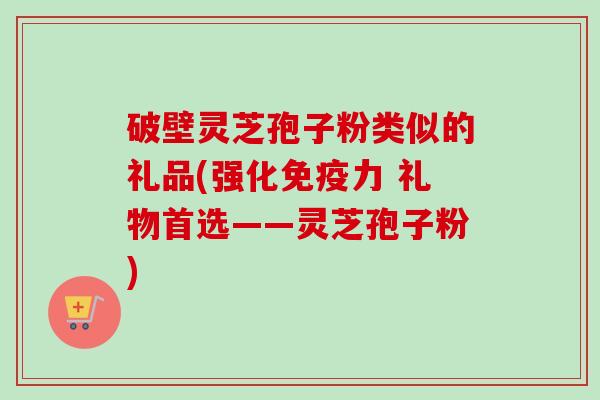 破壁灵芝孢子粉类似的礼品(强化免疫力 礼物首选——灵芝孢子粉) 破壁灵芝孢子粉类似的礼品(强化免疫力 礼物首选——灵芝孢子粉)