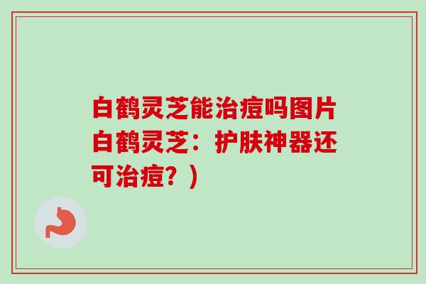 白鹤灵芝能痘吗图片白鹤灵芝:护肤神器还可痘?) 白鹤灵芝能痘吗图片白鹤灵芝:护肤神器还可痘?)