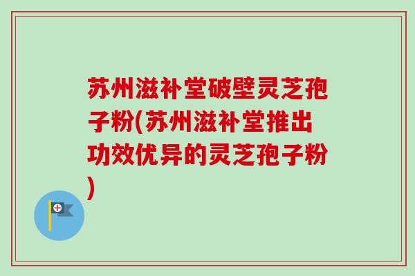 苏州滋补堂破壁灵芝孢子粉(苏州滋补堂推出功效优异的灵芝孢子粉) 苏州滋补堂破壁灵芝孢子粉(苏州滋补堂推出功效优异的灵芝孢子粉)