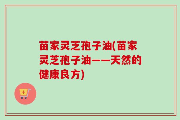 苗家灵芝孢子油(苗家灵芝孢子油——天然的健康良方) 苗家灵芝孢子油(苗家灵芝孢子油——天然的健康良方)
