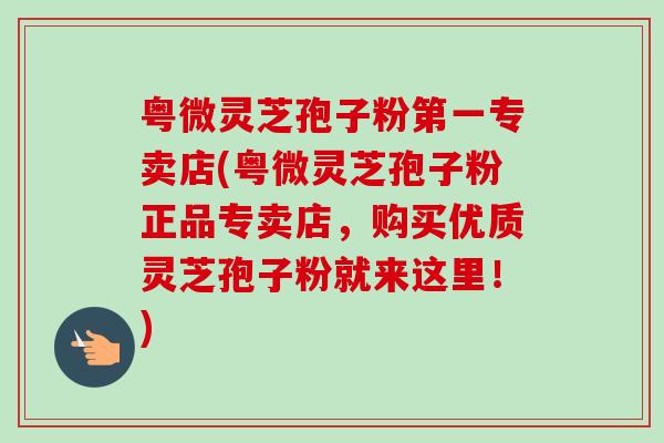 粤微灵芝孢子粉第一专卖店(粤微灵芝孢子粉正品专卖店,购买优质灵芝孢子粉就来这里!) 粤微灵芝孢子粉第一专卖店(粤微灵芝孢子粉正品专卖店,购买优质灵芝孢子粉就来这里!)