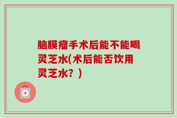 脑膜瘤手术后能不能喝灵芝水(术后能否饮用灵芝水?) 脑膜瘤手术后能不能喝灵芝水(术后能否饮用灵芝水?)