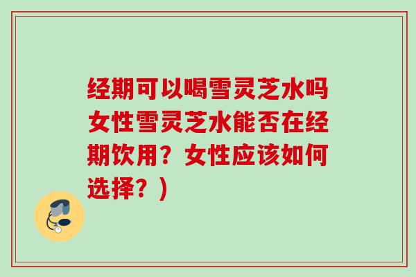 经期可以喝雪灵芝水吗女性雪灵芝水能否在经期饮用?女性应该如何选择?) 经期可以喝雪灵芝水吗女性雪灵芝水能否在经期饮用?女性应该如何选择?)