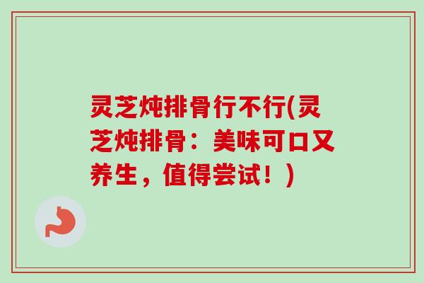 灵芝炖排骨行不行(灵芝炖排骨:美味可口又养生,值得尝试!) 灵芝炖排骨行不行(灵芝炖排骨:美味可口又养生,值得尝试!)