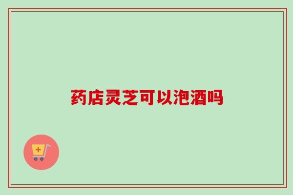 药店灵芝可以泡酒吗