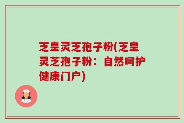 芝皇灵芝孢子粉(芝皇灵芝孢子粉:自然呵护健康门户) 芝皇灵芝孢子粉(芝皇灵芝孢子粉:自然呵护健康门户)