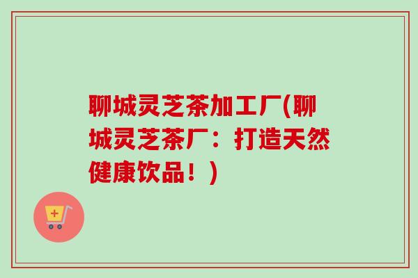 聊城灵芝茶加工厂(聊城灵芝茶厂:打造天然健康饮品!) 聊城灵芝茶加工厂(聊城灵芝茶厂:打造天然健康饮品!)