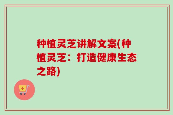 种植灵芝讲解文案(种植灵芝:打造健康生态之路) 种植灵芝讲解文案(种植灵芝:打造健康生态之路)