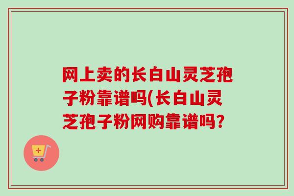 网上卖的长白山灵芝孢子粉靠谱吗(长白山灵芝孢子粉网购靠谱吗? 网上卖的长白山灵芝孢子粉靠谱吗(长白山灵芝孢子粉网购靠谱吗?