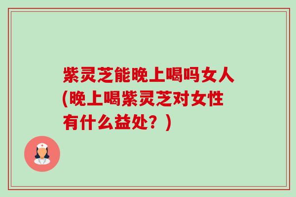 紫灵芝能晚上喝吗女人(晚上喝紫灵芝对女性有什么益处?) 紫灵芝能晚上喝吗女人(晚上喝紫灵芝对女性有什么益处?)