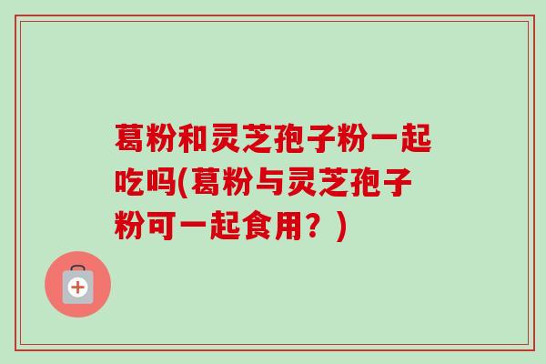 葛粉和灵芝孢子粉一起吃吗(葛粉与灵芝孢子粉可一起食用？)