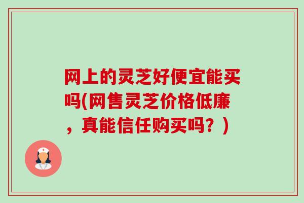 网上的灵芝好便宜能买吗(网售灵芝价格低廉，真能信任购买吗？)