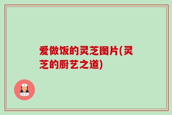 爱做饭的灵芝图片(灵芝的厨艺之道) 爱做饭的灵芝图片(灵芝的厨艺之道)