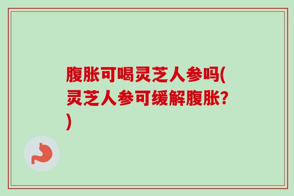 腹胀可喝灵芝人参吗(灵芝人参可缓解腹胀?) 腹胀可喝灵芝人参吗(灵芝人参可缓解腹胀?)