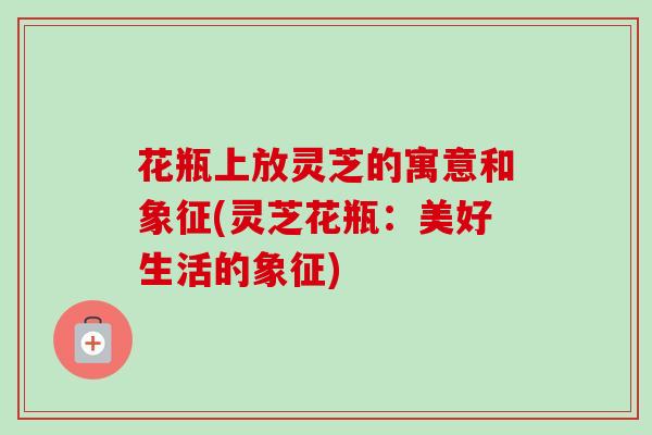 花瓶上放灵芝的寓意和象征(灵芝花瓶:美好生活的象征) 花瓶上放灵芝的寓意和象征(灵芝花瓶:美好生活的象征)