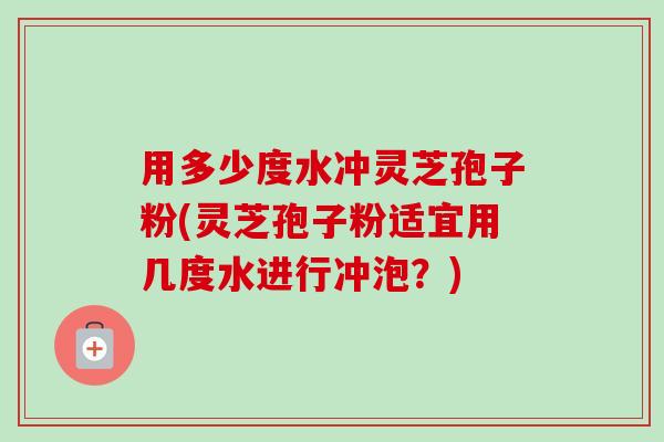 用多少度水冲灵芝孢子粉(灵芝孢子粉适宜用几度水进行冲泡?) 用多少度水冲灵芝孢子粉(灵芝孢子粉适宜用几度水进行冲泡?)