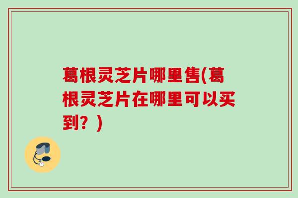 葛根灵芝片哪里售(葛根灵芝片在哪里可以买到?) 葛根灵芝片哪里售(葛根灵芝片在哪里可以买到?)