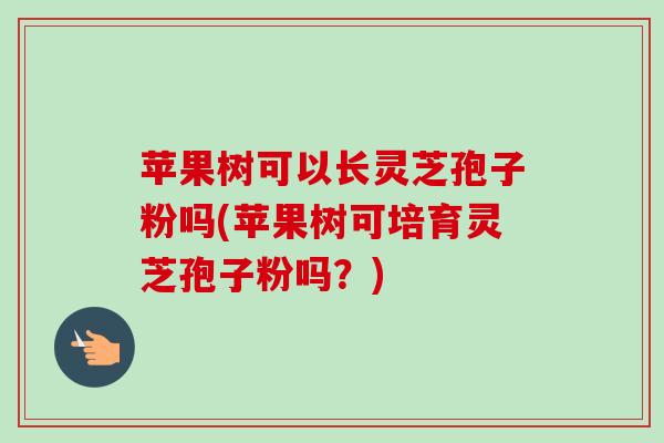 苹果树可以长灵芝孢子粉吗(苹果树可培育灵芝孢子粉吗？)