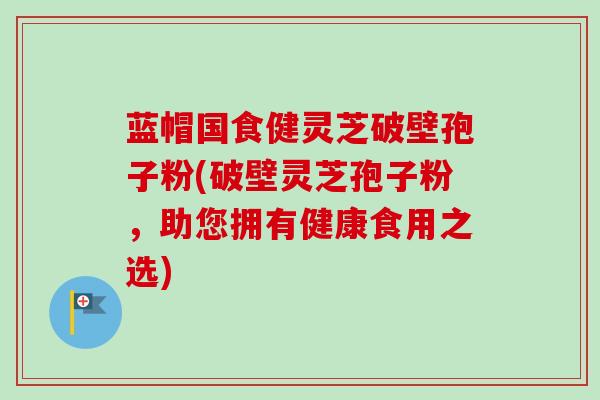 蓝帽国食健灵芝破壁孢子粉(破壁灵芝孢子粉,助您拥有健康食用之选) 蓝帽国食健灵芝破壁孢子粉(破壁灵芝孢子粉,助您拥有健康食用之选)
