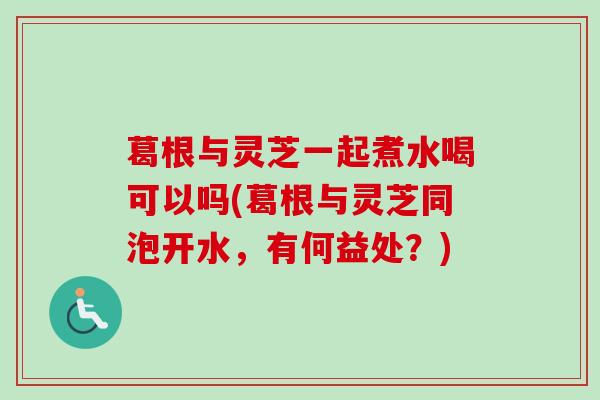 葛根与灵芝一起煮水喝可以吗(葛根与灵芝同泡开水,有何益处?) 葛根与灵芝一起煮水喝可以吗(葛根与灵芝同泡开水,有何益处?)
