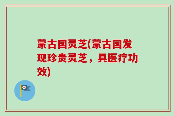 蒙古国灵芝(蒙古国发现珍贵灵芝，具医疗功效)