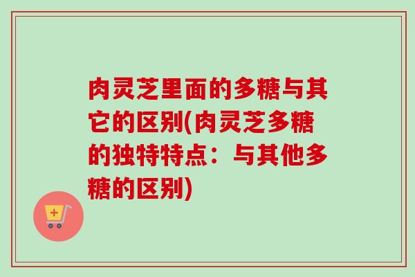 肉灵芝里面的多糖与其它的区别(肉灵芝多糖的独特特点：与其他多糖的区别)