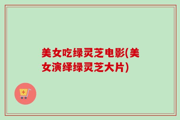美女吃绿灵芝电影(美女演绎绿灵芝大片)