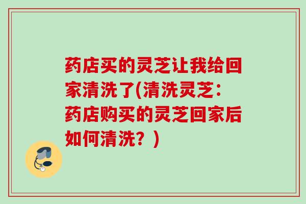 药店买的灵芝让我给回家清洗了(清洗灵芝:药店购买的灵芝回家后如何清洗?) 药店买的灵芝让我给回家清洗了(清洗灵芝:药店购买的灵芝回家后如何清洗?)