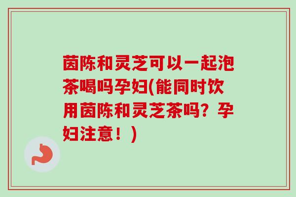 茵陈和灵芝可以一起泡茶喝吗孕妇(能同时饮用茵陈和灵芝茶吗?孕妇注意!) 茵陈和灵芝可以一起泡茶喝吗孕妇(能同时饮用茵陈和灵芝茶吗?孕妇注意!)