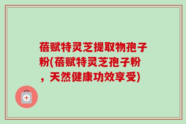 蓓赋特灵芝提取物孢子粉(蓓赋特灵芝孢子粉，天然健康功效享受)