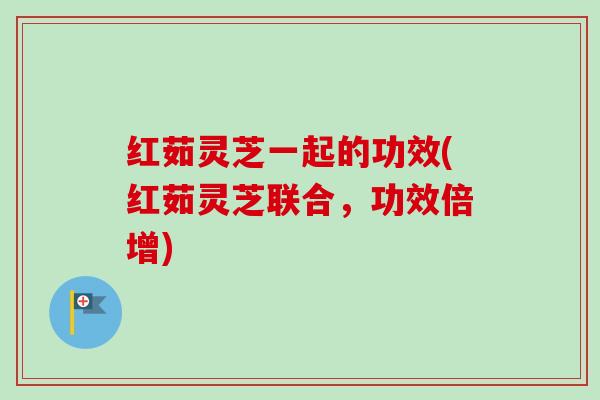 红茹灵芝一起的功效(红茹灵芝联合,功效倍增) 红茹灵芝一起的功效(红茹灵芝联合,功效倍增)