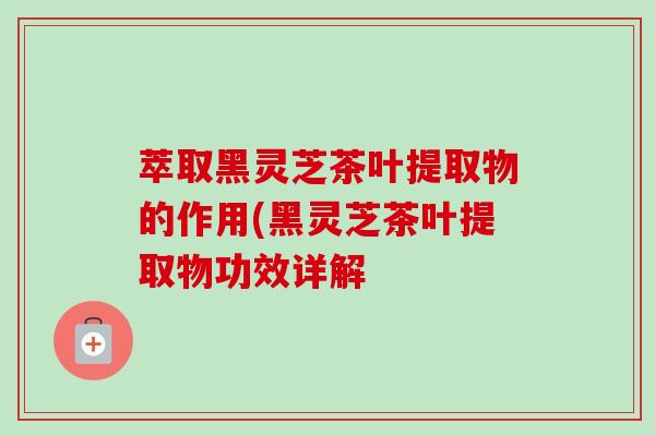 萃取黑灵芝茶叶提取物的作用(黑灵芝茶叶提取物功效详解